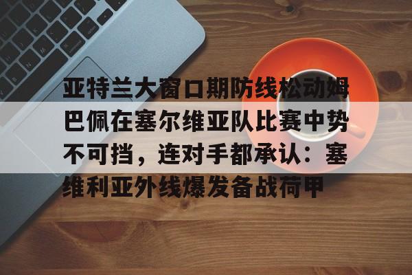 爱游戏入口-包含亚特兰大窗口期防线松动姆巴佩在塞尔维亚队比赛中势不可挡，连对手都承认：塞维利亚外线爆发备战荷甲的词条